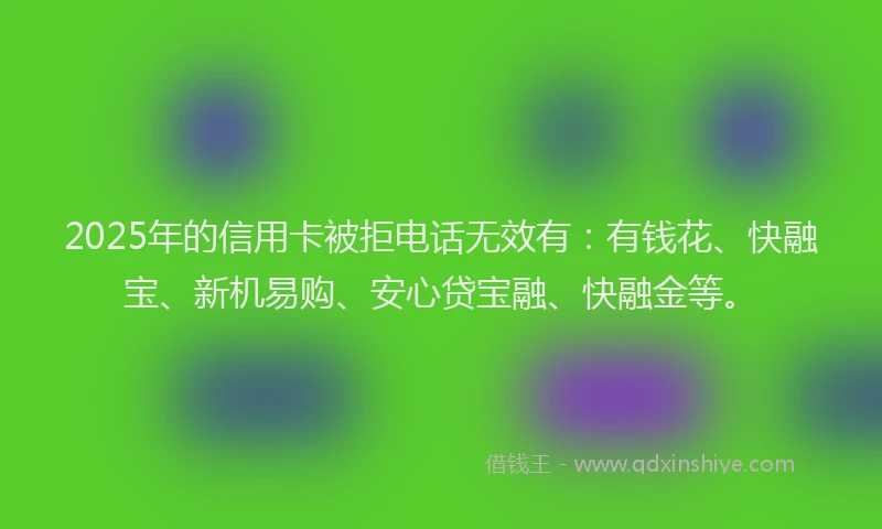 2025年的信用卡被拒电话无效有：有钱花、快融宝、新机易购、安心贷宝融、快融金等。