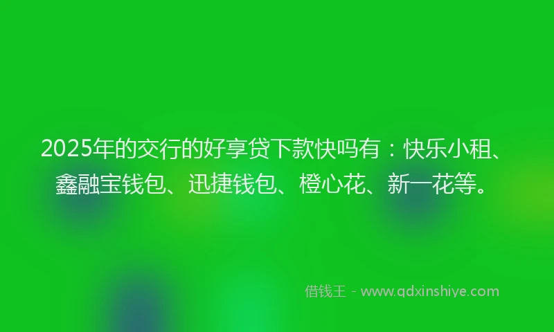 2025年的交行的好享贷下款快吗有：快乐小租、鑫融宝钱包、迅捷钱包、橙心花、新一花等。