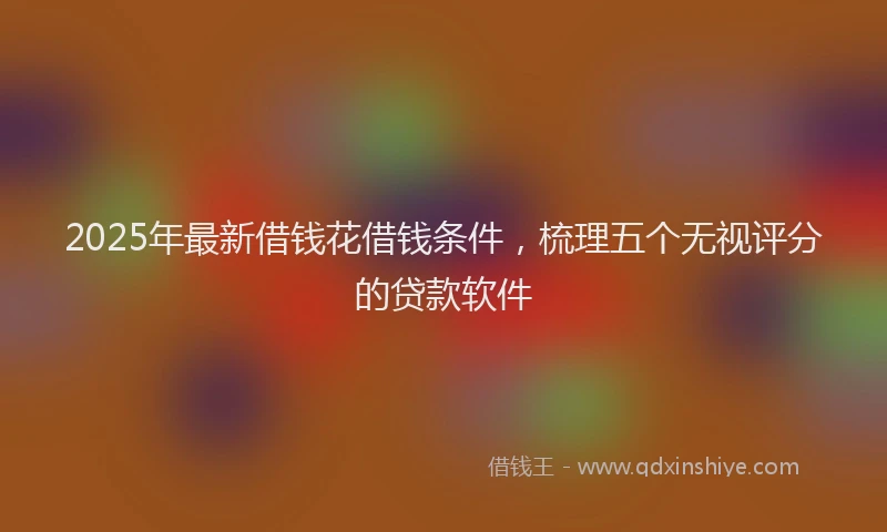 2025年最新借钱花借钱条件，梳理五个无视评分的贷款软件