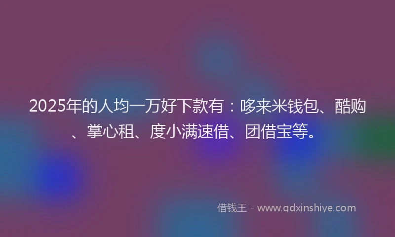 2025年的人均一万好下款有：哆来米钱包、酷购、掌心租、度小满速借、团借宝等。
