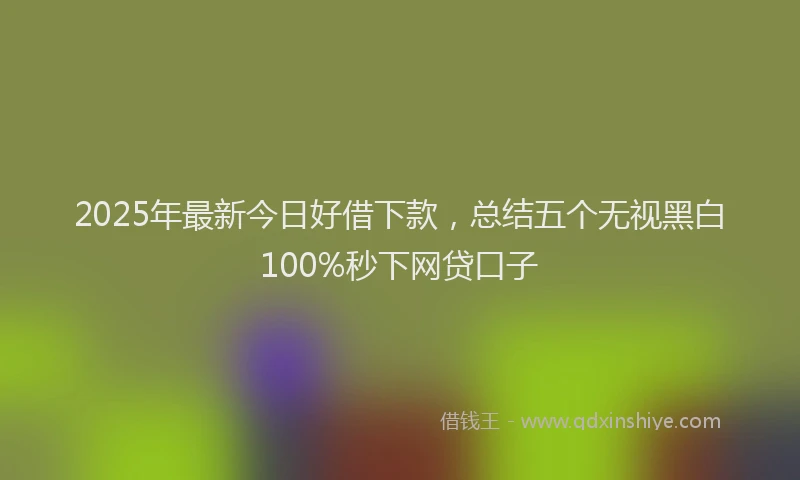 2025年最新今日好借下款，总结五个无视黑白100%秒下网贷口子