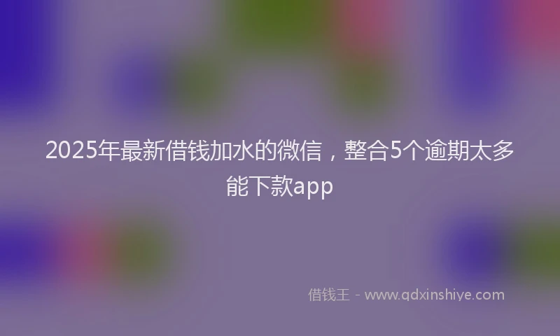 2025年最新借钱加水的微信，整合5个逾期太多能下款app