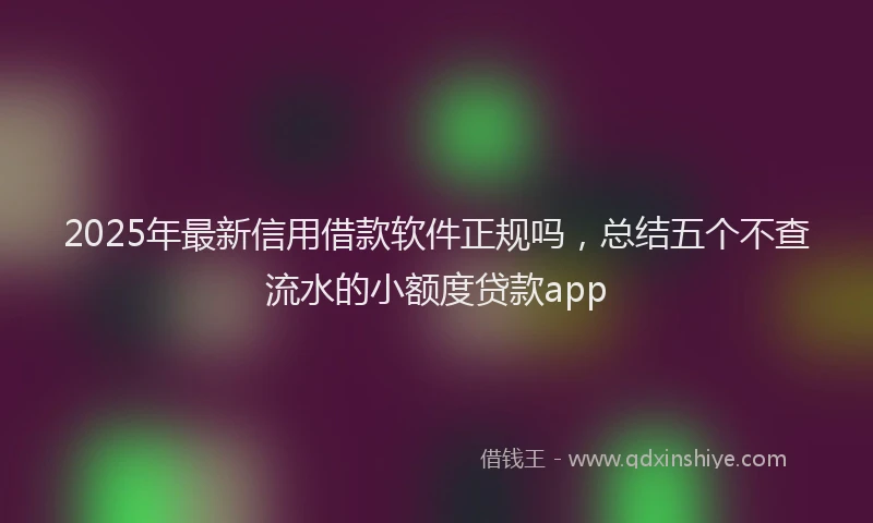 2025年最新信用借款软件正规吗，总结五个不查流水的小额度贷款app