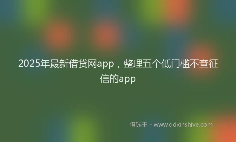 2025年最新借贷网app，整理五个低门槛不查征信的app