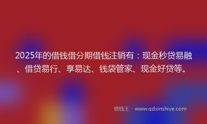2025年的借钱借分期借钱注销有：现金秒贷易融、借贷易行、享易达、钱袋管家、现金好贷等。