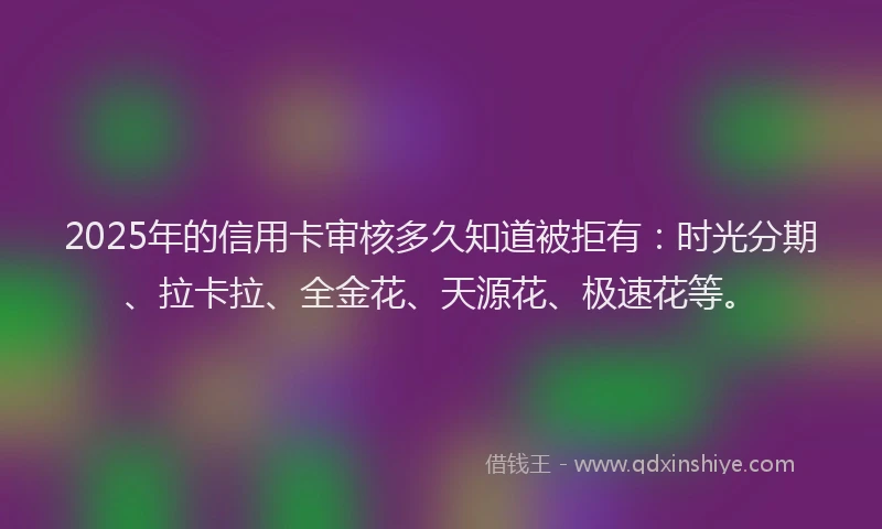 2025年的信用卡审核多久知道被拒有：时光分期、拉卡拉、全金花、天源花、极速花等。