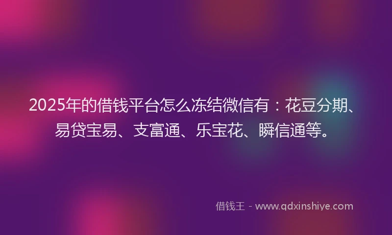 2025年的借钱平台怎么冻结微信有：花豆分期、易贷宝易、支富通、乐宝花、瞬信通等。
