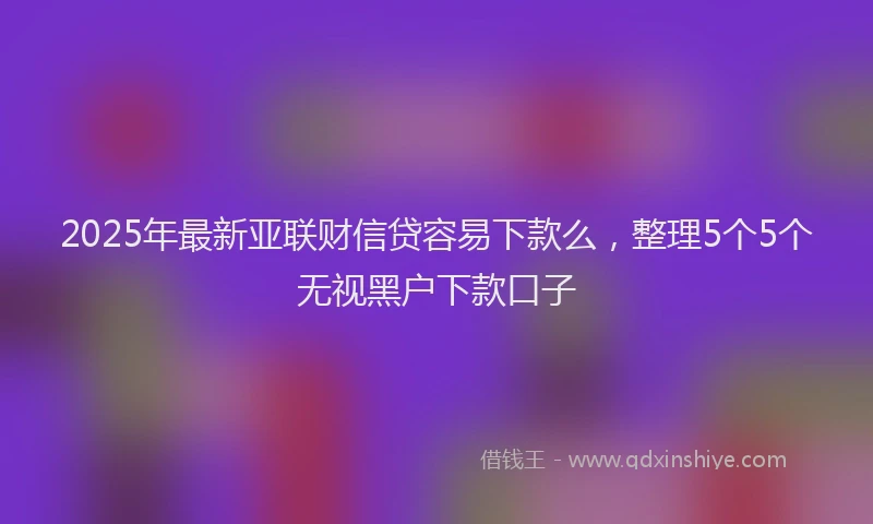 2025年最新亚联财信贷容易下款么，整理5个5个无视黑户下款口子