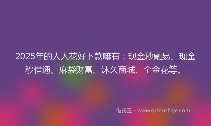 2025年的人人花好下款嘛有：现金秒融易、现金秒借通、麻袋财富、沐久商城、全金花等。