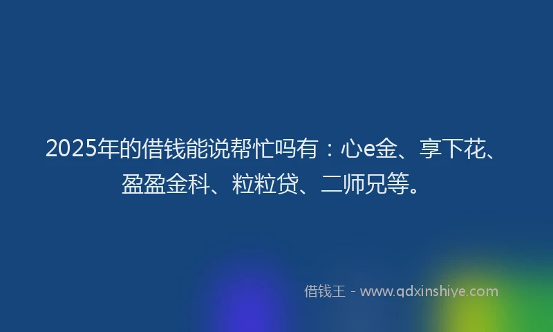 2025年的借钱能说帮忙吗有：心e金、享下花、盈盈金科、粒粒贷、二师兄等。