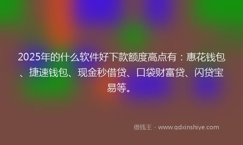 2025年的什么软件好下款额度高点有：惠花钱包、捷速钱包、现金秒借贷、口袋财富贷、闪贷宝易等。
