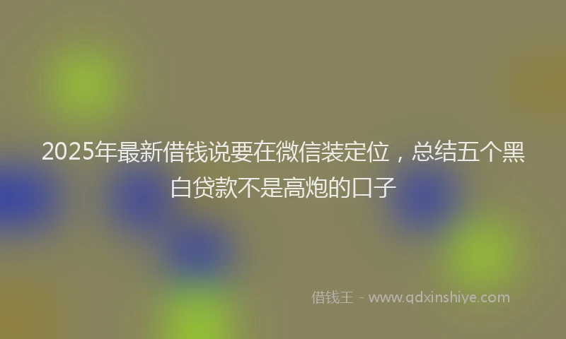 2025年最新借钱说要在微信装定位，总结五个黑白贷款不是高炮的口子
