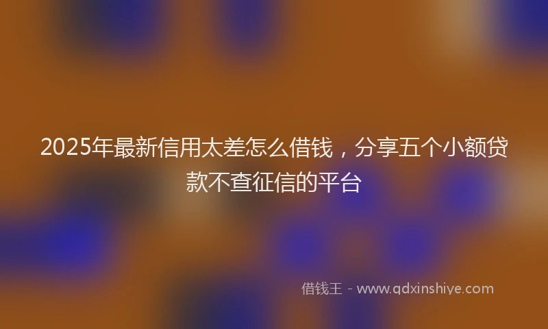 2025年最新信用太差怎么借钱，分享五个小额贷款不查征信的平台