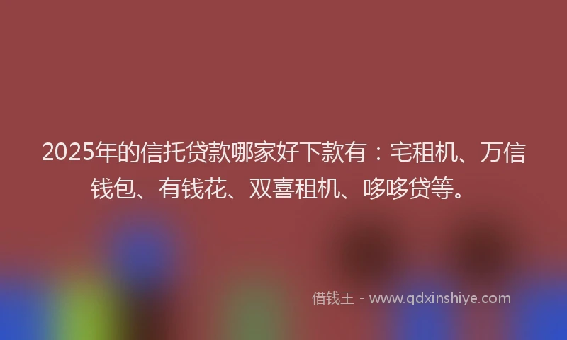 2025年的信托贷款哪家好下款有：宅租机、万信钱包、有钱花、双喜租机、哆哆贷等。
