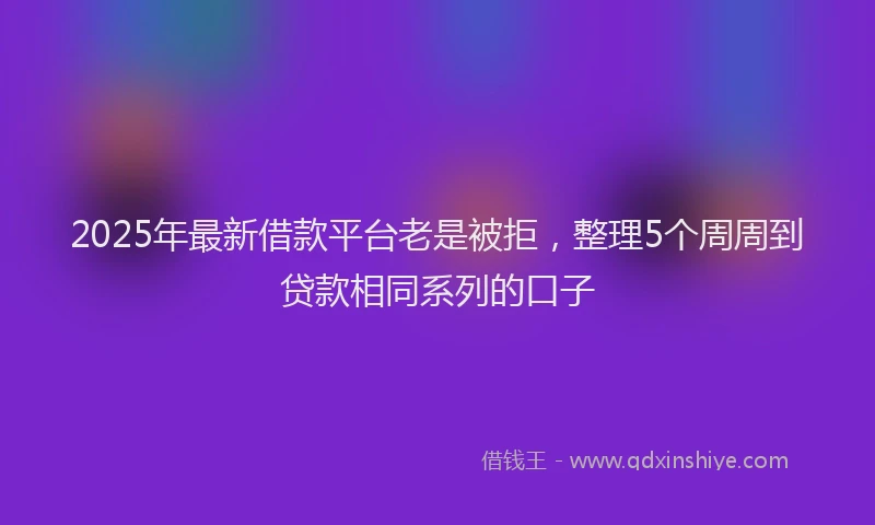 2025年最新借款平台老是被拒，整理5个周周到贷款相同系列的口子