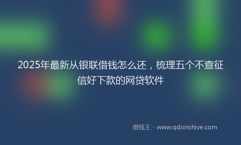 2025年最新从银联借钱怎么还，梳理五个不查征信好下款的网贷软件