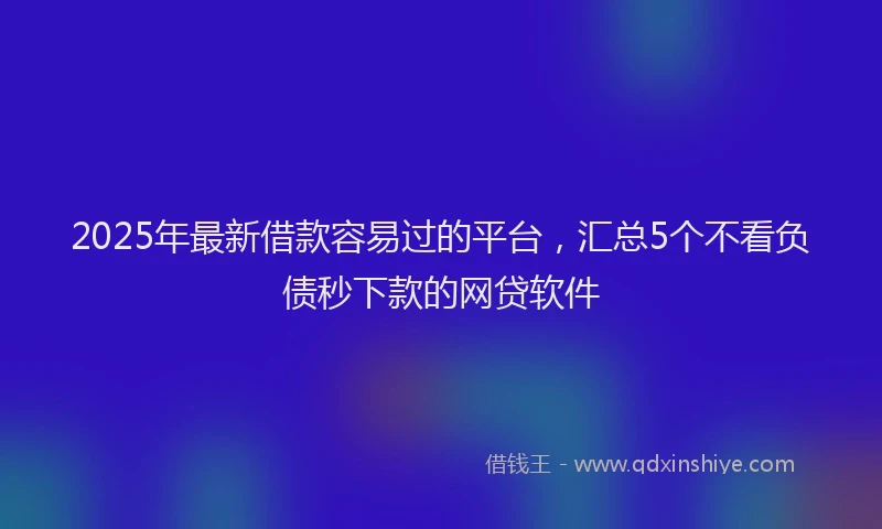 2025年最新借款容易过的平台，汇总5个不看负债秒下款的网贷软件