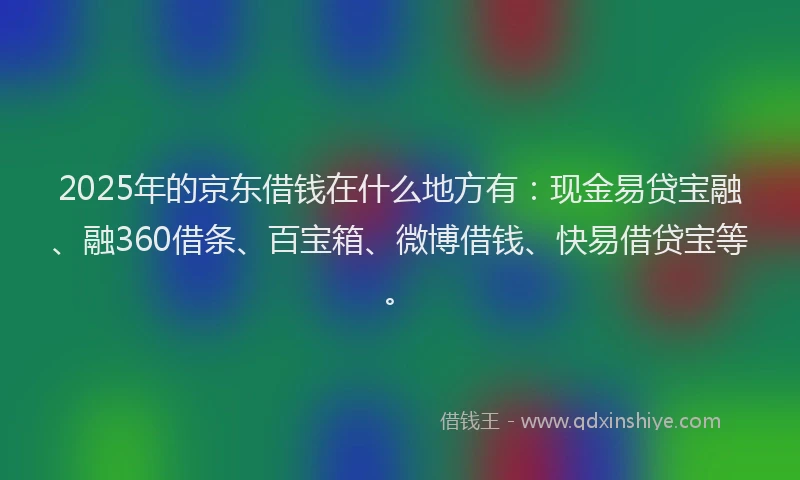 2025年的京东借钱在什么地方有：现金易贷宝融、融360借条、百宝箱、微博借钱、快易借贷宝等。