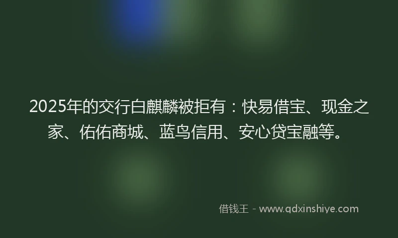 2025年的交行白麒麟被拒有：快易借宝、现金之家、佑佑商城、蓝鸟信用、安心贷宝融等。