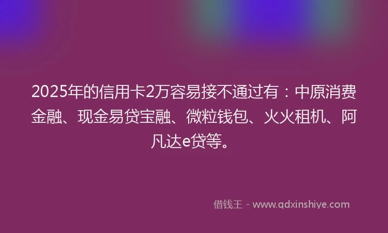 2025年的信用卡2万容易接不通过有：中原消费金融、现金易贷宝融、微粒钱包、火火租机、阿凡达e贷等。