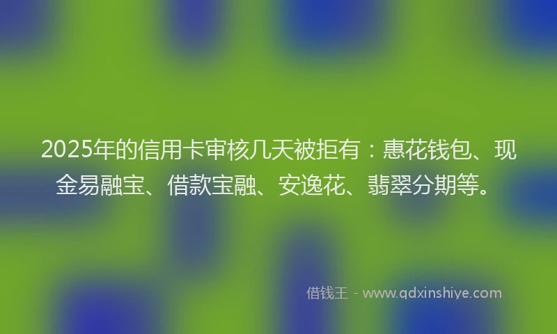 2025年的信用卡审核几天被拒有：惠花钱包、现金易融宝、借款宝融、安逸花、翡翠分期等。