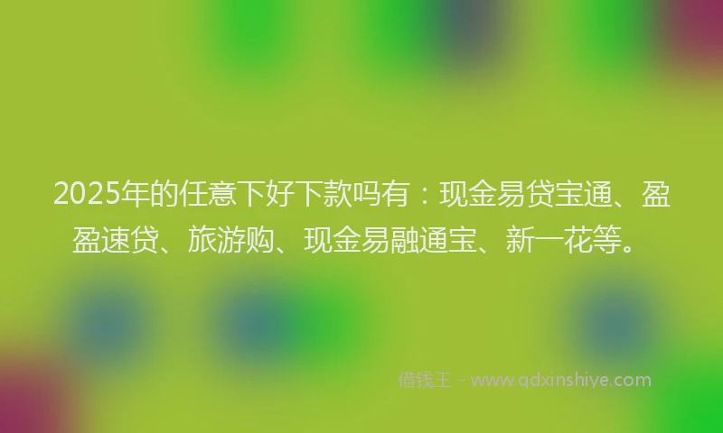 2025年的任意下好下款吗有：现金易贷宝通、盈盈速贷、旅游购、现金易融通宝、新一花等。
