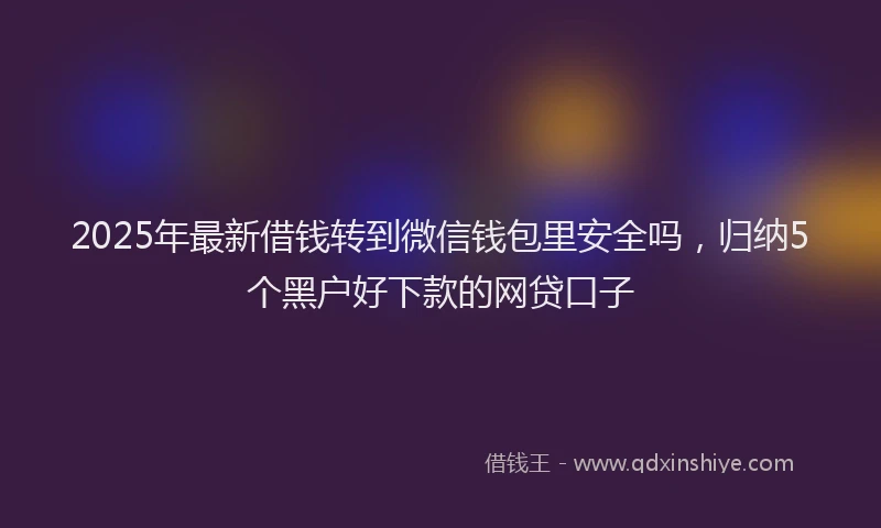 2025年最新借钱转到微信钱包里安全吗，归纳5个黑户好下款的网贷口子