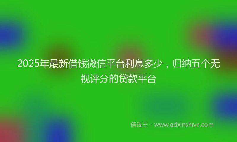 2025年最新借钱微信平台利息多少，归纳五个无视评分的贷款平台