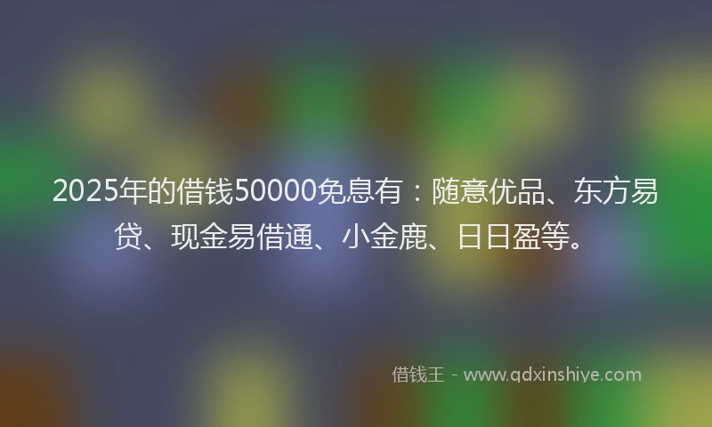 2025年的借钱50000免息有：随意优品、东方易贷、现金易借通、小金鹿、日日盈等。