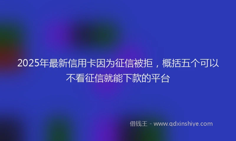 2025年最新信用卡因为征信被拒，概括五个可以不看征信就能下款的平台