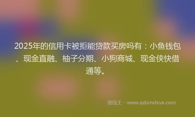 2025年的信用卡被拒能贷款买房吗有：小鱼钱包、现金直融、柚子分期、小狗商城、现金侠快借通等。