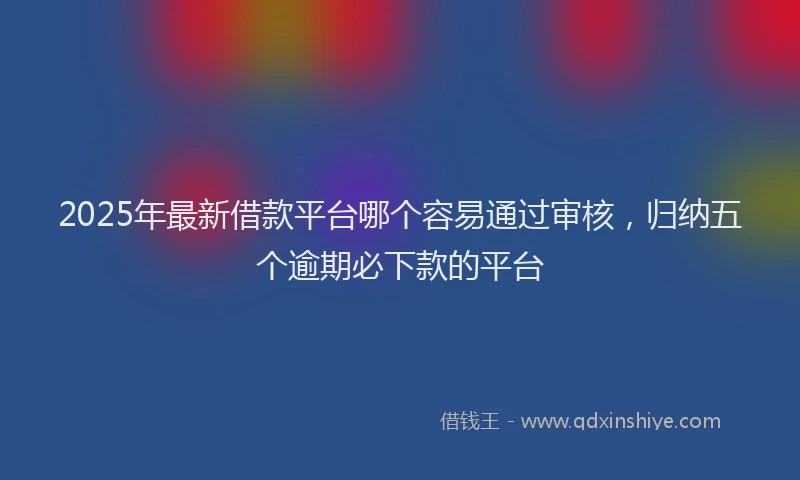 2025年最新借款平台哪个容易通过审核，归纳五个逾期必下款的平台