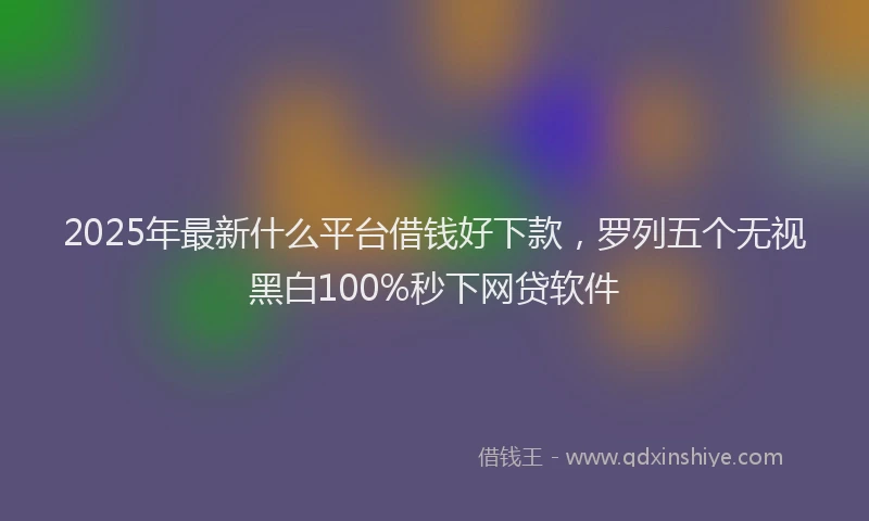 2025年最新什么平台借钱好下款，罗列五个无视黑白100%秒下网贷软件
