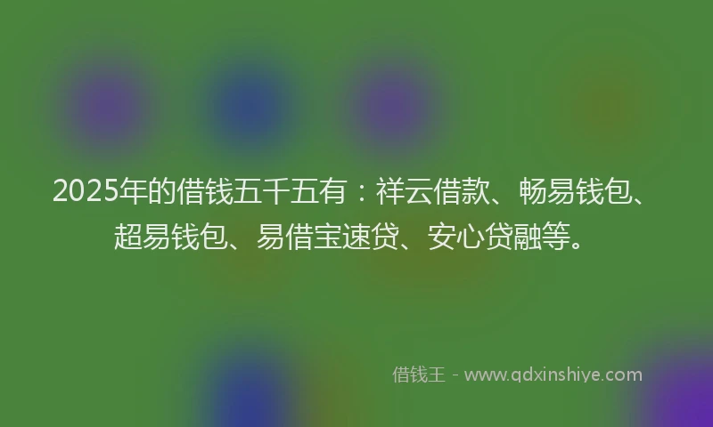 2025年的借钱五千五有：祥云借款、畅易钱包、超易钱包、易借宝速贷、安心贷融等。