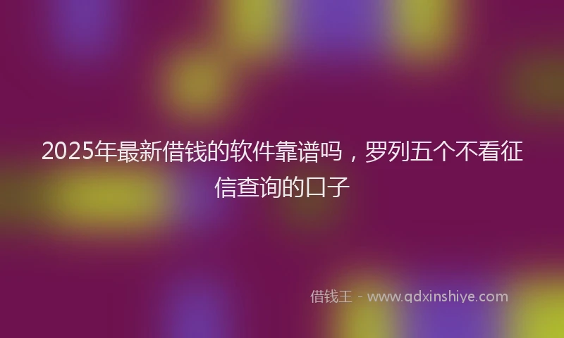 2025年最新借钱的软件靠谱吗，罗列五个不看征信查询的口子