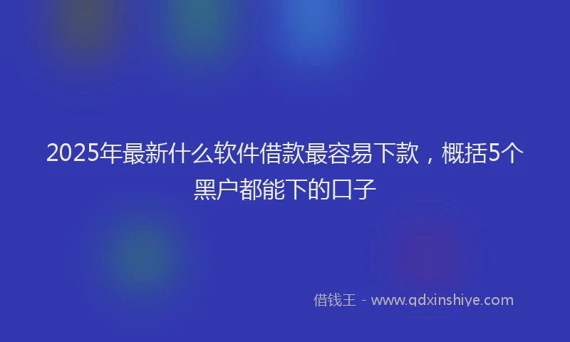2025年最新什么软件借款最容易下款，概括5个黑户都能下的口子