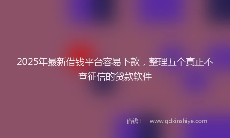 2025年最新借钱平台容易下款，整理五个真正不查征信的贷款软件
