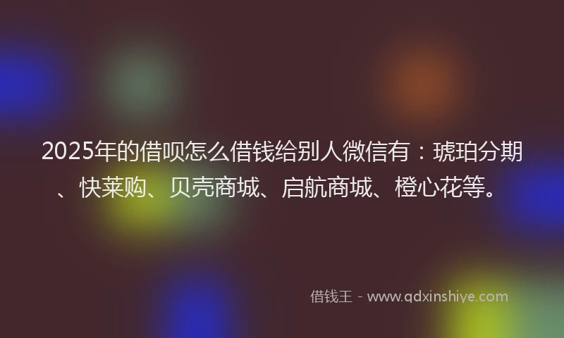 2025年的借呗怎么借钱给别人微信有：琥珀分期、快莱购、贝壳商城、启航商城、橙心花等。