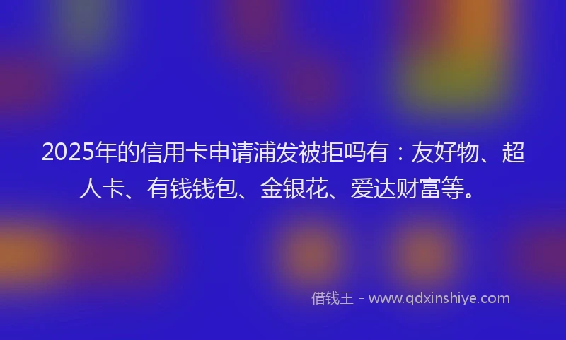 2025年的信用卡申请浦发被拒吗有：友好物、超人卡、有钱钱包、金银花、爱达财富等。