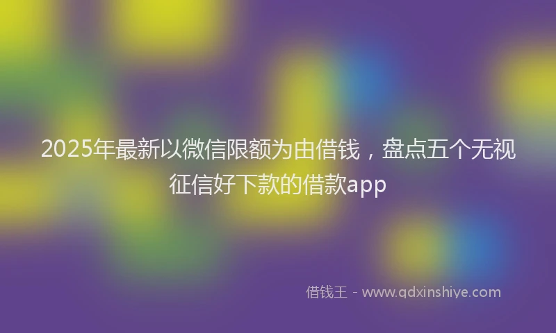 2025年最新以微信限额为由借钱，盘点五个无视征信好下款的借款app