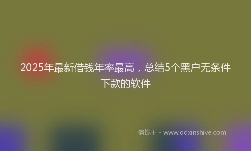 2025年最新借钱年率最高，总结5个黑户无条件下款的软件