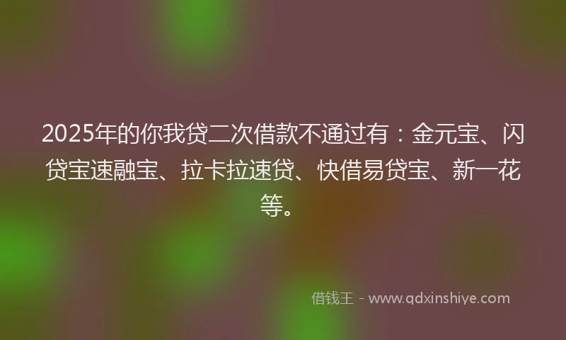 2025年的你我贷二次借款不通过有：金元宝、闪贷宝速融宝、拉卡拉速贷、快借易贷宝、新一花等。