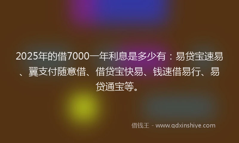 2025年的借7000一年利息是多少有：易贷宝速易、翼支付随意借、借贷宝快易、钱速借易行、易贷通宝等。