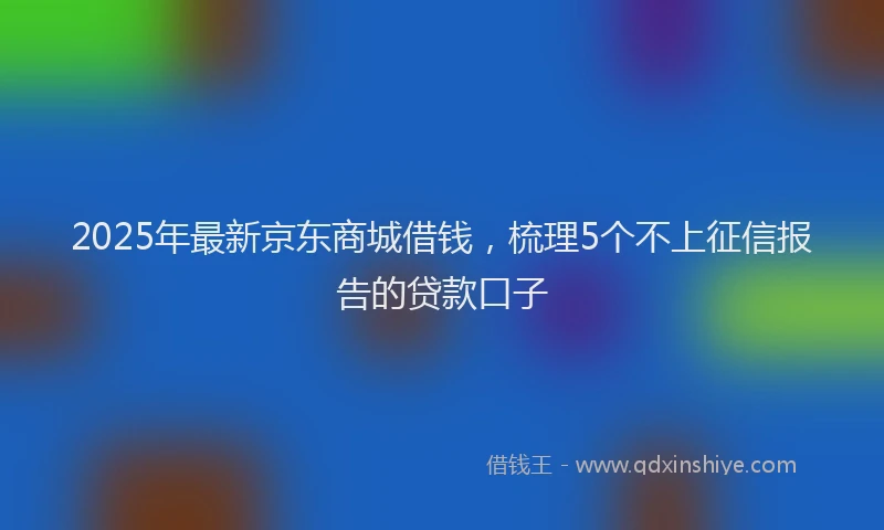 2025年最新京东商城借钱，梳理5个不上征信报告的贷款口子