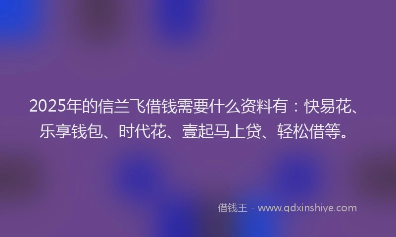 2025年的信兰飞借钱需要什么资料有：快易花、乐享钱包、时代花、壹起马上贷、轻松借等。
