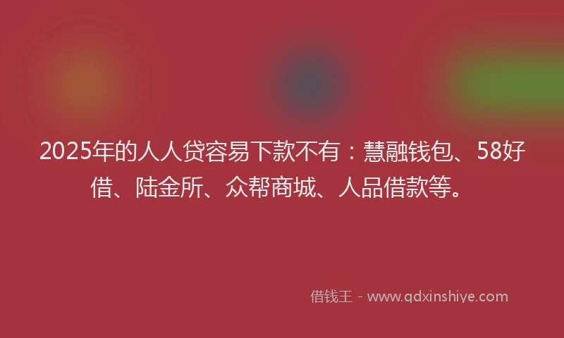 2025年的人人贷容易下款不有：慧融钱包、58好借、陆金所、众帮商城、人品借款等。