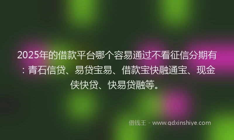 2025年的借款平台哪个容易通过不看征信分期有：青石信贷、易贷宝易、借款宝快融通宝、现金侠快贷、快易贷融等。