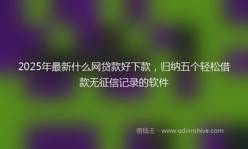 2025年最新什么网贷款好下款，归纳五个轻松借款无征信记录的软件