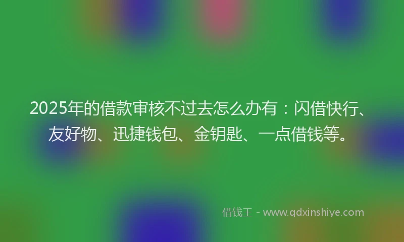 2025年的借款审核不过去怎么办有：闪借快行、友好物、迅捷钱包、金钥匙、一点借钱等。