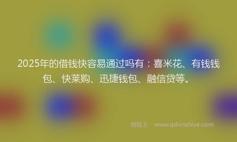 2025年的借钱快容易通过吗有：喜米花、有钱钱包、快莱购、迅捷钱包、融信贷等。